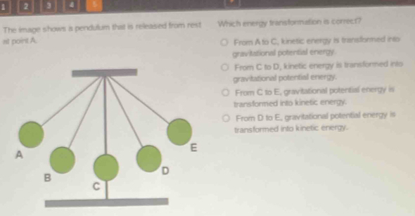1 2 3 4
The image shows a pendulum that is released from rest Which energy fransformation is correct?
at point A. From A to C, kinetic energy is transformed into
gravitational potential energy
From C to D, kinetic energy is transformed into
gravitational potential energy.
From C to E, gravitational potential energy is
transformed into kinetic energy.
From D to E., gravitational potential energy is
transformed into kinetic energy.