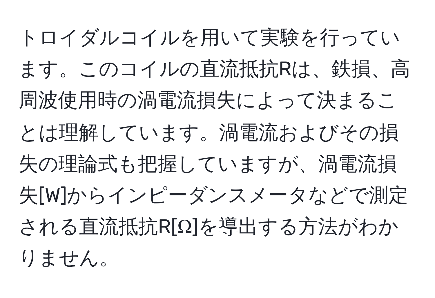 トロイダルコイルを用いて実験を行っています。このコイルの直流抵抗Rは、鉄損、高周波使用時の渦電流損失によって決まることは理解しています。渦電流およびその損失の理論式も把握していますが、渦電流損失[W]からインピーダンスメータなどで測定される直流抵抗R[Ω]を導出する方法がわかりません。