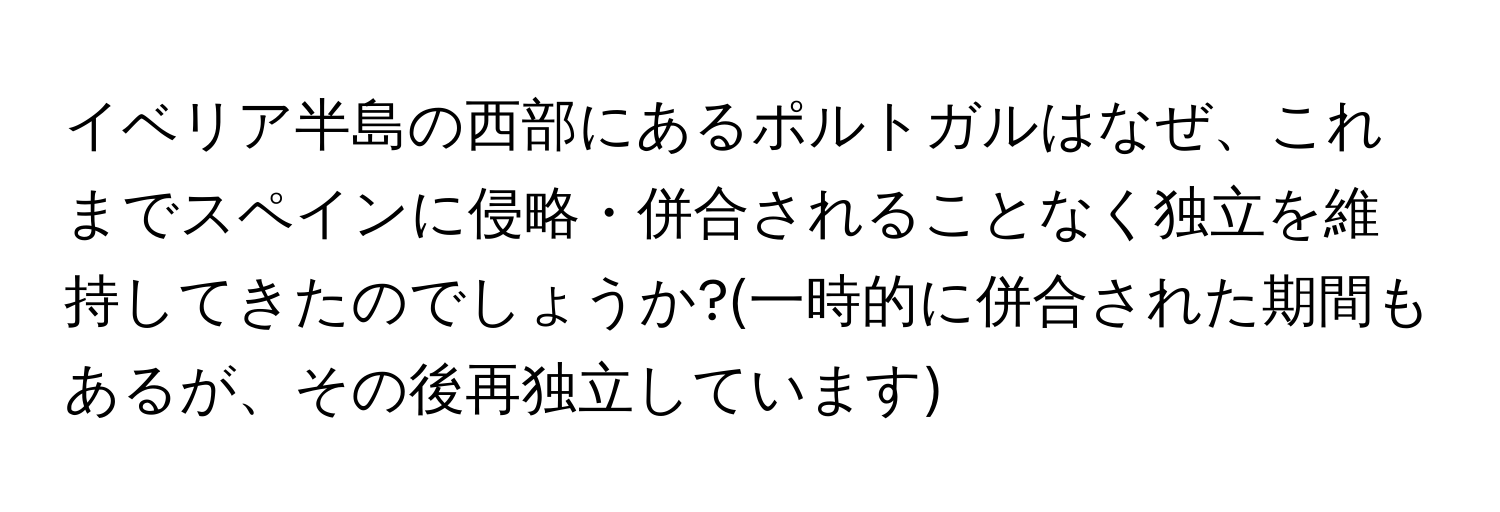 イベリア半島の西部にあるポルトガルはなぜ、これまでスペインに侵略・併合されることなく独立を維持してきたのでしょうか?(一時的に併合された期間もあるが、その後再独立しています)