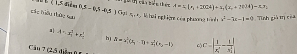 gia tị của biểu thức A=x_1(x_1+2024)+x_2(x_2+2024)-x_1x_2
Nu b ( 1,5 điểm 0,5-0,5-0,5) Gọi x_1, x_2 là hai nghiệm của phương trình x^2-3x-1=0. Tính giá trị của
các biểu thức sau
a) A=x_1^(2+x_2^2 b) B=x_1^3(x_1)-1)+x_2^(3(x_2)-1) c) C=|frac 1(x_1)^2-frac 1(x_2)^2|
Câu 7 (2,5 điểm