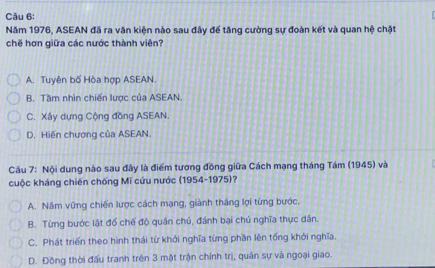 Năm 1976, ASEAN đã ra văn kiện nào sau đây để tăng cường sự đoàn kết và quan hệ chặt
chẽ hơn giữa các nước thành viên?
A. Tuyên bố Hòa hợp ASEAN.
B. Tầm nhìn chiến lược của ASEAN.
C. Xây dựng Cộng đồng ASEAN.
D. Hiến chương của ASEAN.
Câu 7: Nội dung nào sau đây là điểm tương đồng giữa Cách mạng tháng Tám (1945) và
cuộc kháng chiến chống Mĩ cứu nước (1954-1975)?
A. Nắm vững chiến lược cách mạng, giành thắng lợi từng bước.
B. Từng bước lật đổ chế độ quân chú, đánh bại chủ nghĩa thực dân.
C. Phát triển theo hình thái từ khởi nghĩa từng phần lên tổng khởi nghĩa.
D. Đồng thời đấu tranh trên 3 mặt trận chính trị, quân sự và ngoại giao.