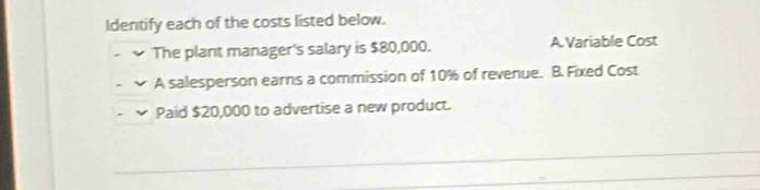 Identify each of the costs listed below.
The plant manager's salary is $80,000. A. Variable Cost
A salesperson earns a commission of 10% of revenue. B. Fixed Cost
Paid $20,000 to advertise a new product.