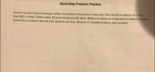 Multi-Step Problem Practice 
Jervane is planning on buying a coffee and several donuts for a road trip. She wants to spend no more 
than $20 in total. Coffee costs $3 and donuts are $2 each. Write and solve an inequality to determine the 
maximum number of donuts that Jervane can buy. Be sure to include units on your answer.