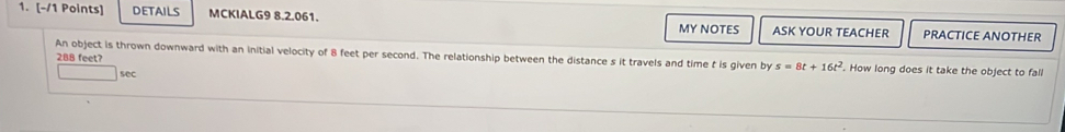 DETAILS MCKIALG9 8.2.061. PRACTICE ANOTHER 
MY NOTES ASK YOUR TEACHER
288 feet? 
An object is thrown downward with an initial velocity of 8 feet per second. The relationship between the distance s it travels and time t is given by s=8t+16t^2. How long does it take the object to fall 
sec