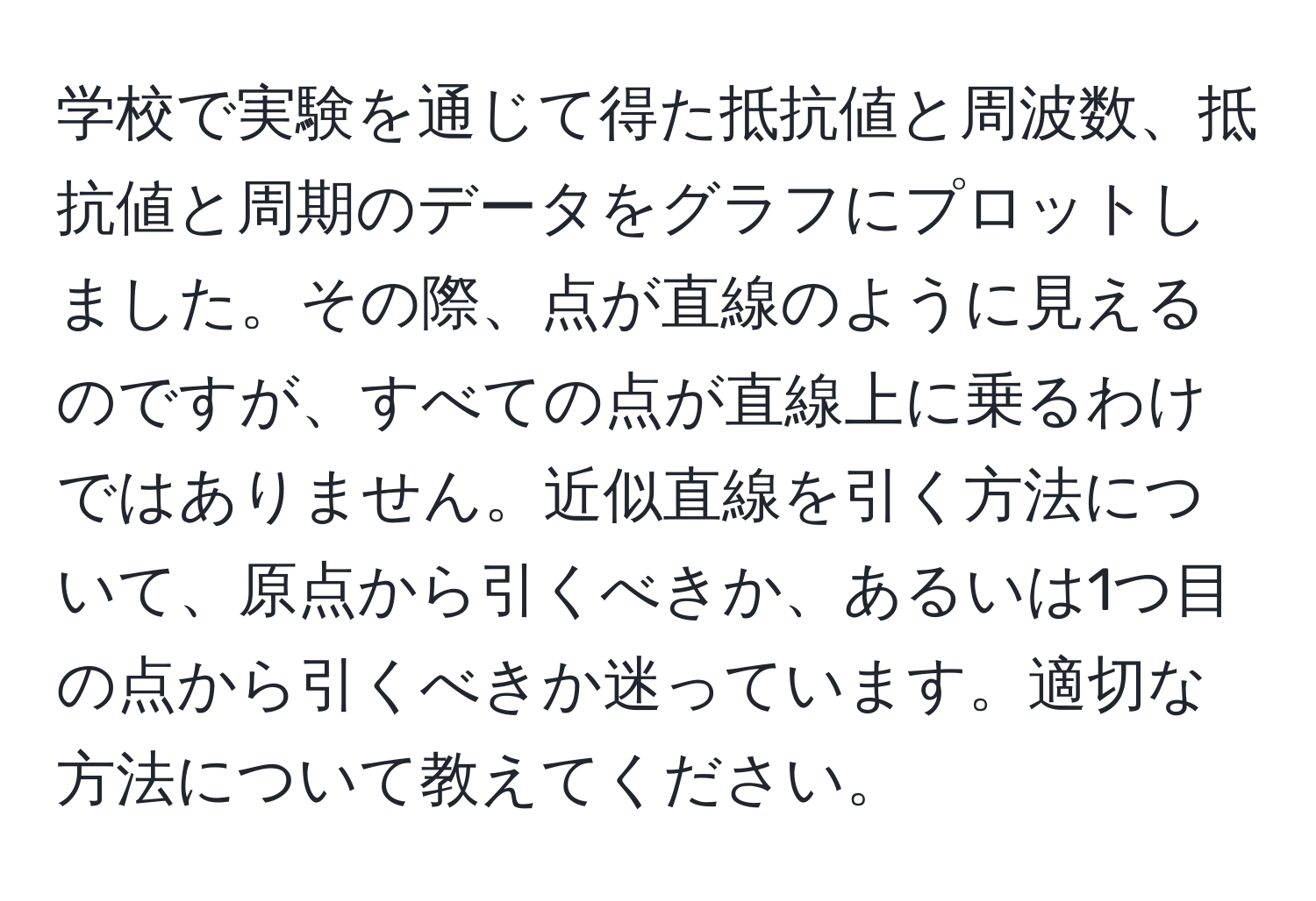 学校で実験を通じて得た抵抗値と周波数、抵抗値と周期のデータをグラフにプロットしました。その際、点が直線のように見えるのですが、すべての点が直線上に乗るわけではありません。近似直線を引く方法について、原点から引くべきか、あるいは1つ目の点から引くべきか迷っています。適切な方法について教えてください。