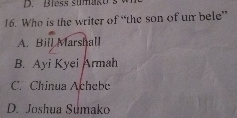 less sumak o w 
16. Who is the writer of “the son of un bele”
A. Bill Marshall
B. Ayi Kyei Armah
C. Chinua Achebe
D. Joshua Sumako