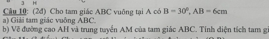 (2đ) Cho tam giác ABC vuông tại A có B=30^0, AB=6cm
a) Giải tam giác vuông ABC. 
b) Vẽ đường cao AH và trung tuyến AM của tam giác ABC. Tính diện tích tam gi