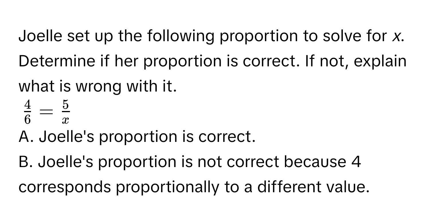 Joelle set up the following proportion to solve for *x*. Determine if her proportion is correct. If not, explain what is wrong with it.
$ 4/6  =  5/x $

A. Joelle's proportion is correct. 
B. Joelle's proportion is not correct because 4 corresponds proportionally to a different value.