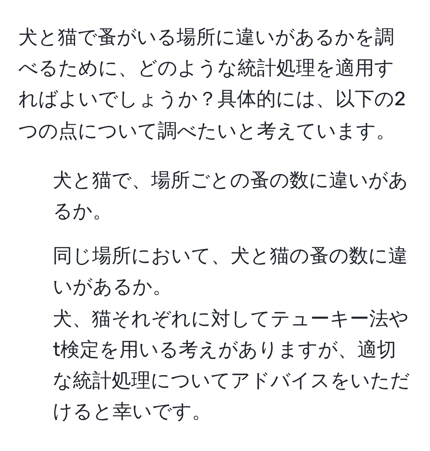 犬と猫で蚤がいる場所に違いがあるかを調べるために、どのような統計処理を適用すればよいでしょうか？具体的には、以下の2つの点について調べたいと考えています。  
1. 犬と猫で、場所ごとの蚤の数に違いがあるか。  
2. 同じ場所において、犬と猫の蚤の数に違いがあるか。  
犬、猫それぞれに対してテューキー法やt検定を用いる考えがありますが、適切な統計処理についてアドバイスをいただけると幸いです。