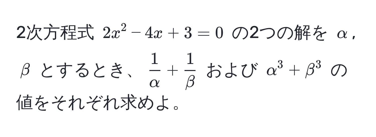 2次方程式 $2x^(2 - 4x + 3 = 0$ の2つの解を $alpha$, $beta$ とするとき、$frac1)alpha +  1/beta $ および $alpha^3 + beta^3$ の値をそれぞれ求めよ。