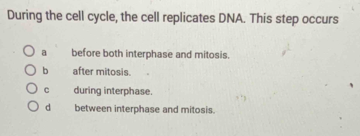 During the cell cycle, the cell replicates DNA. This step occurs
a before both interphase and mitosis.
b after mitosis.
C during interphase.
d between interphase and mitosis.