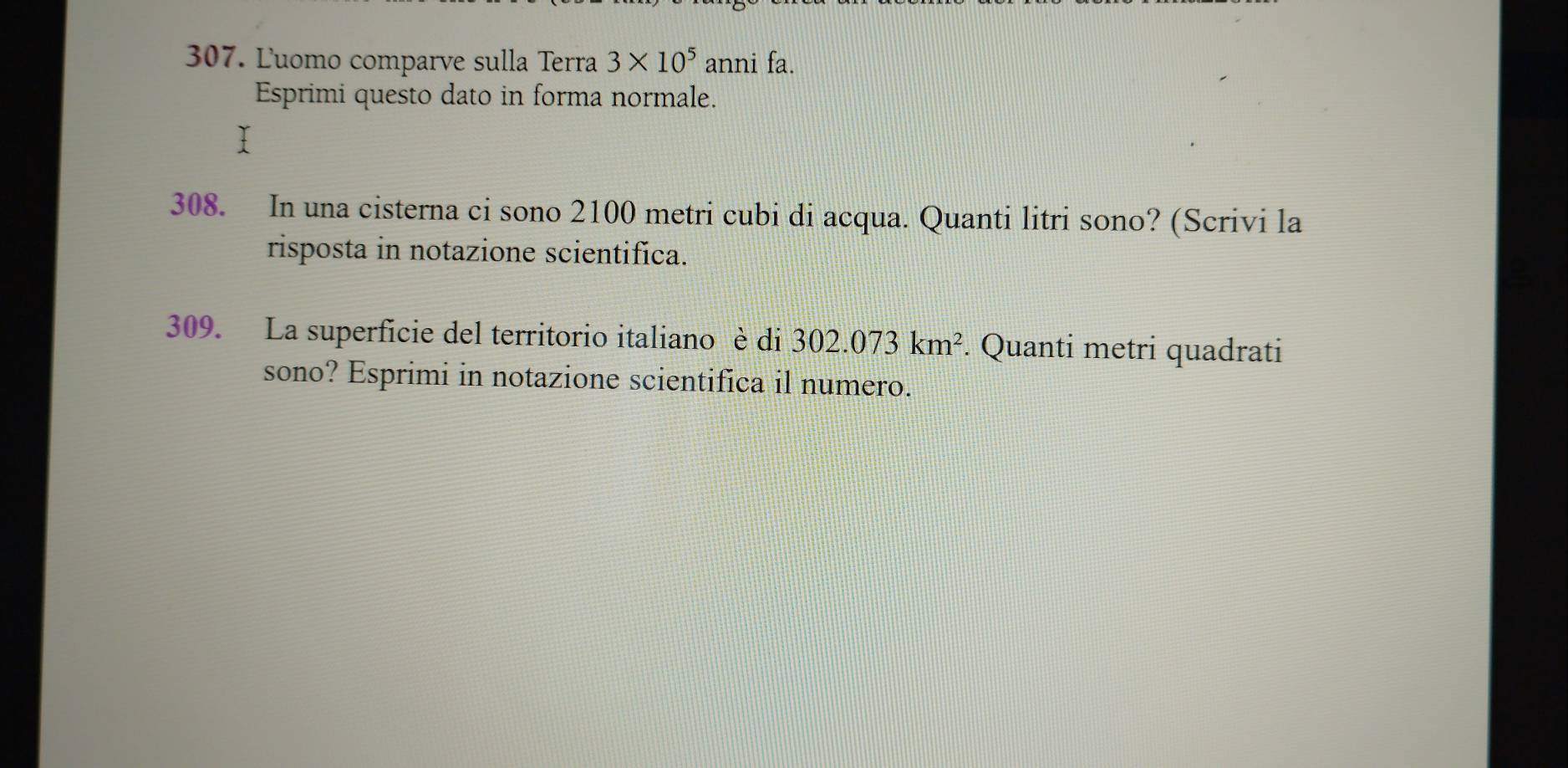 Ľuomo comparve sulla Terra 3* 10^5 anni fa. 
Esprimi questo dato in forma normale. 
308. In una cisterna ci sono 2100 metri cubi di acqua. Quanti litri sono? (Scrivi la 
risposta in notazione scientifica. 
309. La superficie del territorio italiano è di 302.073km^2. Quanti metri quadrati 
sono? Esprimi in notazione scientifica il numero.