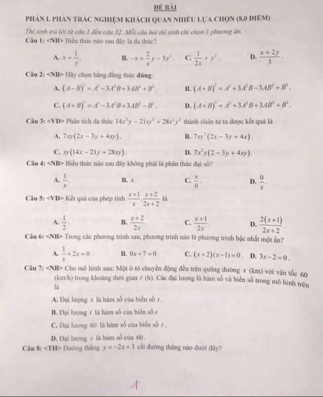 đẻ bài
phản I. phản trác nghiệm khách quan nhiềU lựa chọn (8,0 điêm)
Thi sinh trá lời từ cầu 1 đến câu 32. Mỗi câu hội thỉ sinh chỉ chọn 1 phương án.
Câu 1: Biểu thức nào sau đây là đa thức?
A. x+ 1/y . B. -x+ 2/x y-3y^2. C.  1/2x +y^2. D.  (x+2y)/3 .
Câu 2: Hãy chọn hằng đẳng thức đủng:
A. (A-B)^3=A^3-3A^2B+3AB^2+B^3. B. (A+B)^3=A^3+3A^2B-3AB^2+B^3.
C. (A+B)^3=A^3-3A^2B+3AB^2-B^3. D. (A+B)^3=A^3+3A^2B+3AB^2+B^3.
Câu 3: ∠ VD> Phân tích đa thức 14x^2y-21xy^2+28x^2y^2 thành nhân tử ta được kết quả là
A. 7xy(2x-3y+4xy). B. 7xy^2(2x-3y+4x).
C. xy(14x-21y+28xy). D. 7x^2y(2-3y+4xy).
Câu 4: ∠ NB> Biểu thức nào sau đây không phái là phân thức đại số?
A.  1/x . B. x . C.  x/0 . D.  0/x .
Câu 5: ∠ VD> Kết quả của phép tính  (x+1)/x . (x+2)/2x+2 li
A.  1/2 . B.  (x+2)/2x . C.  (x+1)/2x . D.  (2(x+1))/2x+2 .
Câu 6: ∠ NB> Trong các phương trình sau, phương trình nào là phương trình bậc nhất một ẩn?
A.  1/x +2x=0. B. 0x+7=0. C. (x+2)(x-1)=0. D. 3x-2=0.
Câu 7: ∠ N B> Cho mô hình sau: Một ô tô chuyển động đều trên quãng đường 5 (km) với vận tốc 60
(km/h) trong khoảng thời gian 1 (h). Các đại lượng là hàm số và biến số trong mô hình trên
là
A. Đại lượng 5 là hàm số của biến số 1.
B. Đại lượng ≠ là hàm số của biến số s
C. Đại lượng 60 là hàm số của biến số 1 .
D. Đại lượng s là hàm số của 60 .
Câu 8: ∠ TH> Đường thắng y=-2x+3 cất đường thắng nào dưới đây?