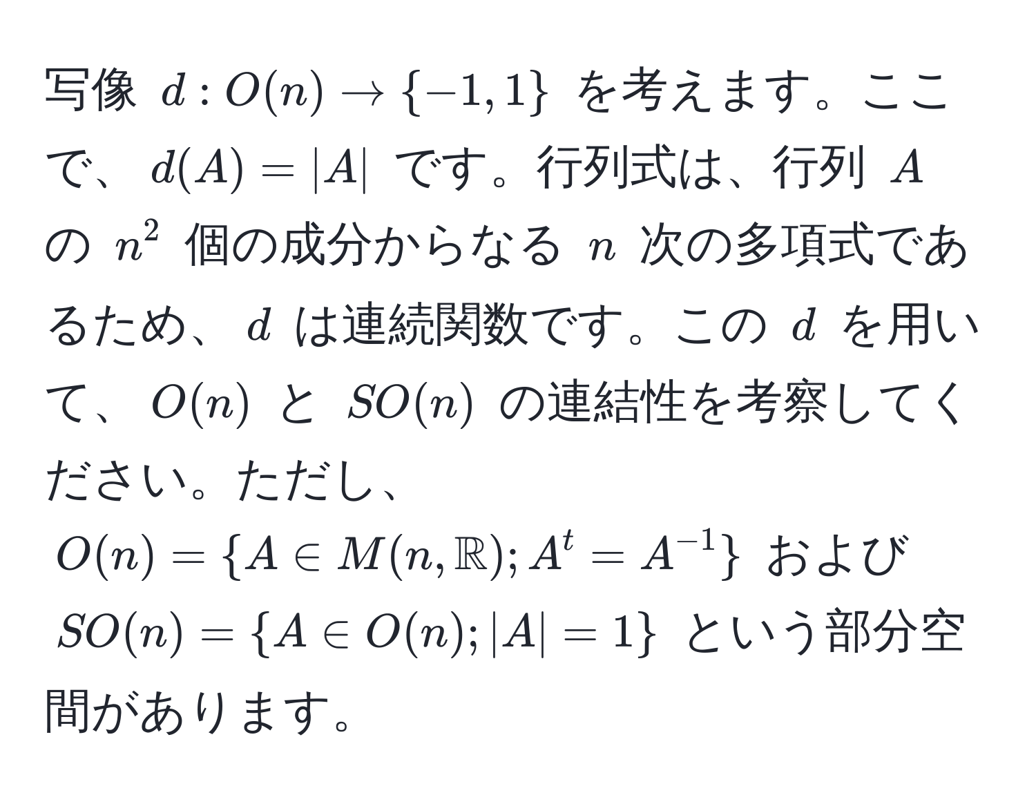 写像 ( d: O(n) arrow -1, 1 ) を考えます。ここで、( d(A) = |A| ) です。行列式は、行列 ( A ) の ( n^(2 ) 個の成分からなる ( n ) 次の多項式であるため、( d ) は連続関数です。この ( d ) を用いて、( O(n) ) と ( SO(n) ) の連結性を考察してください。ただし、( O(n) =  A ∈ M(n, mathbbR)) ; A^(t = A^-1)  ) および ( SO(n) =  A ∈ O(n) ; |A| = 1  ) という部分空間があります。