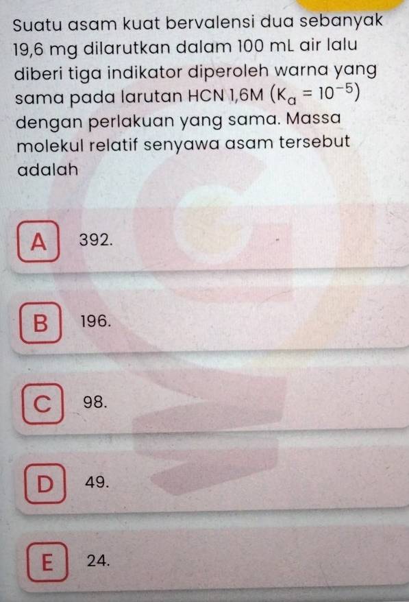 Suatu asam kuat bervalensi dua sebanyak
19,6 mg dilarutkan dalam 100 mL air lalu
diberi tiga indikator diperoleh warna yang
sama pada larutan HCN 1,6M(K_a=10^(-5))
dengan perlakuan yang sama. Massa
molekul relatif senyawa asam tersebut 
adalah
A 392.
B 196.
C 98.
D 49.
E 24.