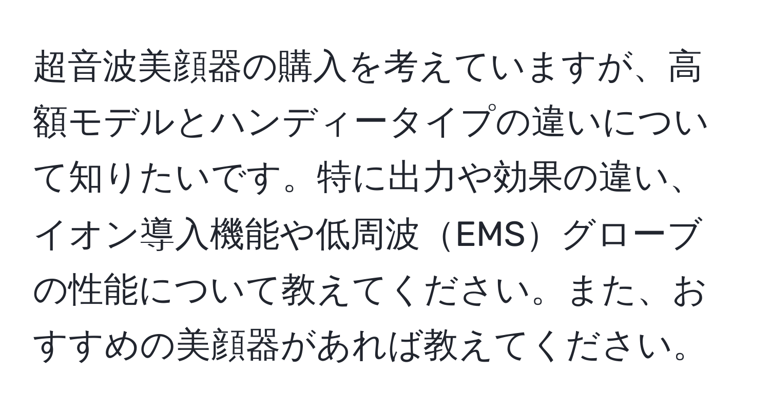 超音波美顔器の購入を考えていますが、高額モデルとハンディータイプの違いについて知りたいです。特に出力や効果の違い、イオン導入機能や低周波EMSグローブの性能について教えてください。また、おすすめの美顔器があれば教えてください。