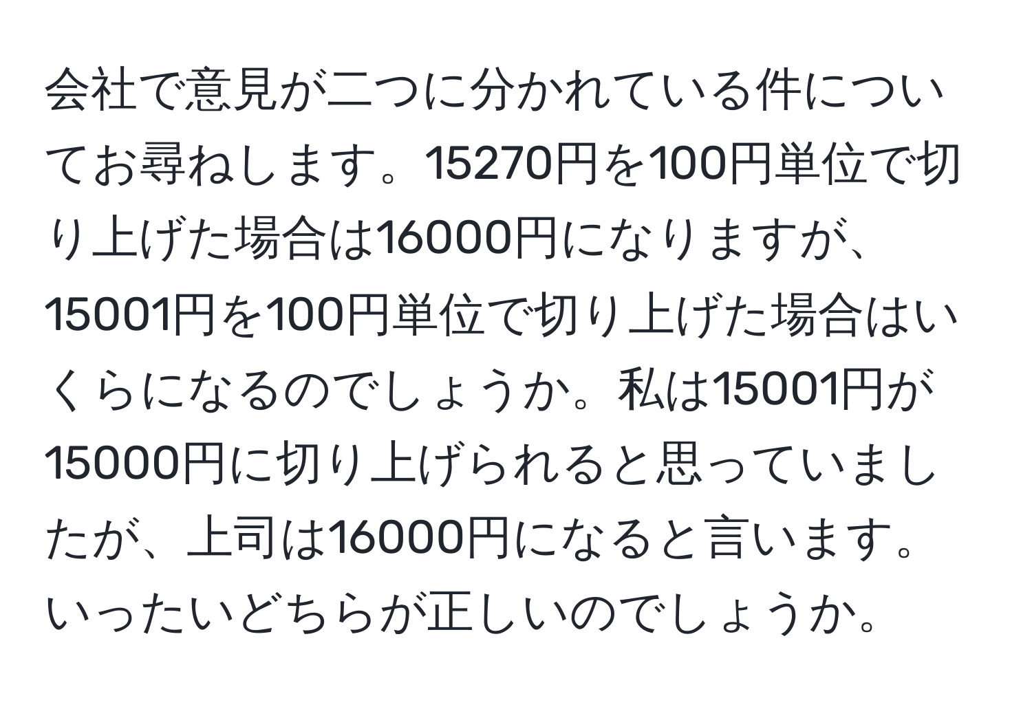 会社で意見が二つに分かれている件についてお尋ねします。15270円を100円単位で切り上げた場合は16000円になりますが、15001円を100円単位で切り上げた場合はいくらになるのでしょうか。私は15001円が15000円に切り上げられると思っていましたが、上司は16000円になると言います。いったいどちらが正しいのでしょうか。