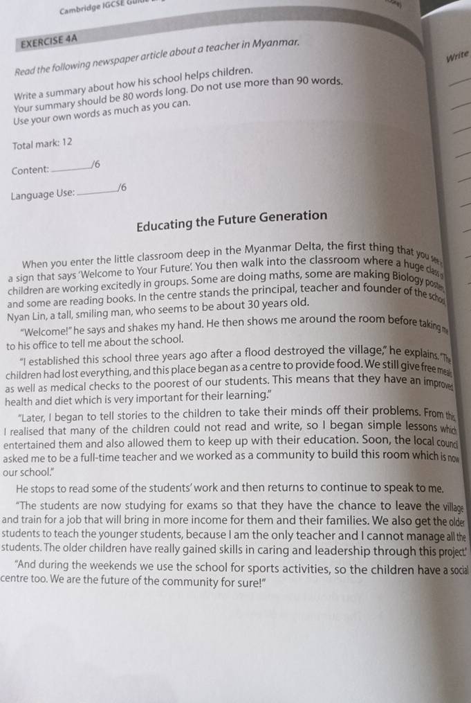 Cambridge IGCSE Gu
EXERCISE 4A
Write
_
Read the following newspaper article about a teacher in Myanmar.
_
Write a summary about how his school helps children.
Your summary should be 80 words long. Do not use more than 90 words.
Use your own words as much as you can.
Total mark: 12
Content:_ /6
Language Use:_ /6
Educating the Future Generation
When you enter the little classroom deep in the Myanmar Delta, the first thing that you 
a sign that says ‘Welcome to Your Future’. You then walk into the classroom where a huge da
children are working excitedly in groups. Some are doing maths, some are making Biology post,
and some are reading books. In the centre stands the principal, teacher and founder of the scho
Nyan Lin, a tall, smiling man, who seems to be about 30 years old.
“Welcome!” he says and shakes my hand. He then shows me around the room before takingm
to his office to tell me about the school.
“I established this school three years ago after a flood destroyed the village,” he explains. Th
children had lost everything, and this place began as a centre to provide food. We still give freeme
as well as medical checks to the poorest of our students. This means that they have an improve
health and diet which is very important for their learning.”
"Later, I began to tell stories to the children to take their minds off their problems. From this
I realised that many of the children could not read and write, so I began simple lessons whio
entertained them and also allowed them to keep up with their education. Soon, the local cound
asked me to be a full-time teacher and we worked as a community to build this room which is no
our school."
He stops to read some of the students’work and then returns to continue to speak to me,
“The students are now studying for exams so that they have the chance to leave the village
and train for a job that will bring in more income for them and their families. We also get the older
students to teach the younger students, because I am the only teacher and I cannot manage all the
students. The older children have really gained skills in caring and leadership through this project'
“And during the weekends we use the school for sports activities, so the children have a social
centre too. We are the future of the community for sure!"