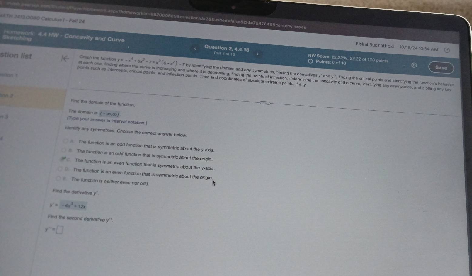 #ATH 24130080 Calculus 1 - Fall 24 rudent/PlayerHomework.aspx?homeworkld=682060889&questionId=2&flushed=false&cld=7987649&centerwin=yes
Sketching
Bishal Budhathoki 10/18/24 10:54 AM
Homework; 4.4 HW - Concavity and Curve Question 2, 4.4.18 HW Score: 22.22%, 22.22 of 100 points
Part 4 of 16 Points: 0 of 10
Save
Graph the function y=-x^4+6x^2-7=x^2(6-x^2)-7by identifying the domain and any symmetries, finding the derivatives y ' and y '', finding the critical points and identifying the function's behavior
stion list at each one, finding where the curve is increasing and where it is decreasing, finding the points of inflection, determining the concavity of the curve, identifying any asymptotes, and plotting any key
sition 1
points such as intercepts, critical points, and inflection points. Then find coordinates of absolute extreme points, if any.
ton 2 Find the domain of the function.
The domain is (-∈fty ,∈fty )
π 3 (Type your answer in interval notation.)
identify any symmetries. Choose the correct answer below.
The function is an odd function that is symmetric about the y-axis.
The function is an odd function that is symmetric about the origin.
The function is an even function that is symmetric about the y-axis.
The function is an even function that is symmetric about the origin.
The function is neither even nor odd.
Find the derivative y'
y'=-4x^3+12x
Find the second derivative y''.
y''=□