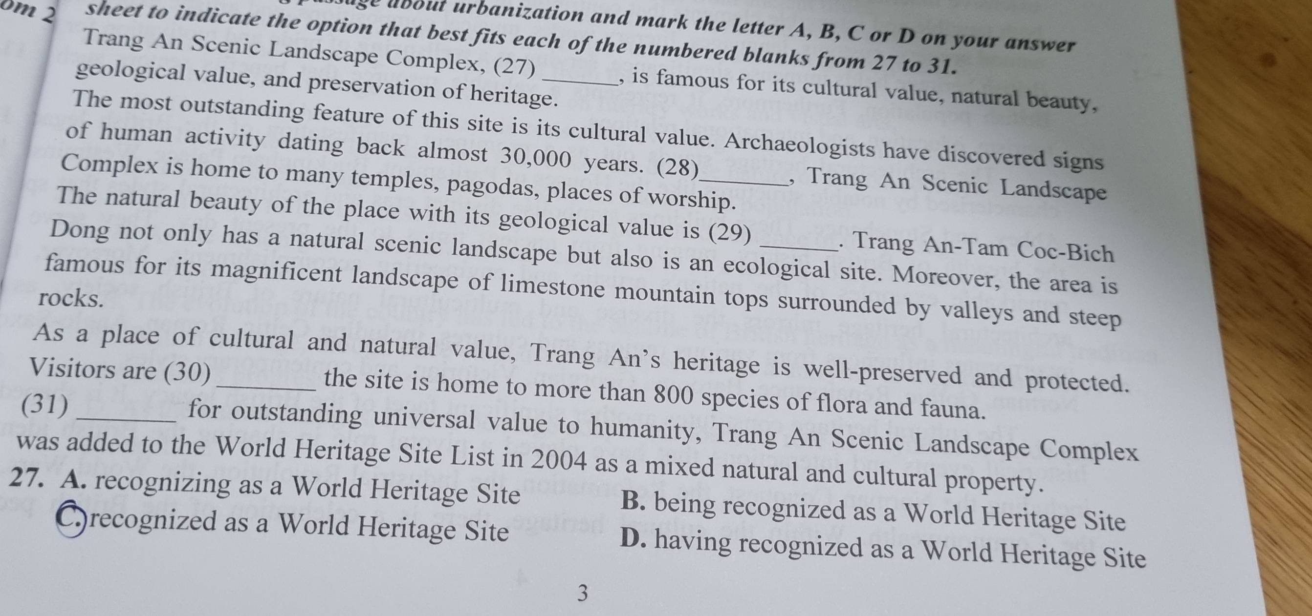 age about urbanization and mark the letter A, B, C or D on your answer
0m 2 sheet to indicate the option that best fits each of the numbered blanks from 27 to 31.
Trang An Scenic Landscape Complex, (27) , is famous for its cultural value, natural beauty,
geological value, and preservation of heritage.
The most outstanding feature of this site is its cultural value. Archaeologists have discovered signs
of human activity dating back almost 30,000 years. (28) , Trang An Scenic Landscape
Complex is home to many temples, pagodas, places of worship.
The natural beauty of the place with its geological value is (29) . Trang An-Tam Coc-Bich
Dong not only has a natural scenic landscape but also is an ecological site. Moreover, the area is
famous for its magnificent landscape of limestone mountain tops surrounded by valleys and steep
rocks.
As a place of cultural and natural value, Trang An’s heritage is well-preserved and protected.
Visitors are (30)_ the site is home to more than 800 species of flora and fauna.
(31) _for outstanding universal value to humanity, Trang An Scenic Landscape Complex
was added to the World Heritage Site List in 2004 as a mixed natural and cultural property.
27. A. recognizing as a World Heritage Site B. being recognized as a World Heritage Site
C.)recognized as a World Heritage Site D. having recognized as a World Heritage Site
3