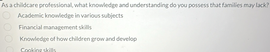 As a childcare professional, what knowledge and understanding do you possess that families may lack?
Academic knowledge in various subjects
Financial management skills
Knowledge of how children grow and develop
Cooking skills