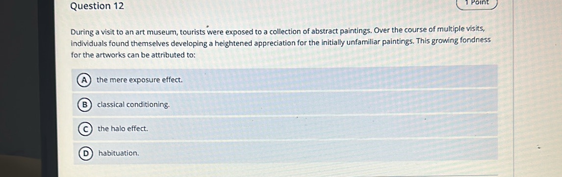 During a visit to an art museum, tourists were exposed to a collection of abstract paintings. Over the course of multiple visits,
individuals found themselves developing a heightened appreciation for the initially unfamiliar paintings. This growing fondness
for the artworks can be attributed to:
A the mere exposure effect.
B classical conditioning.
C the halo effect.
D habituation.