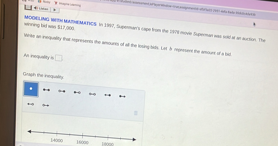 = Rocky Imagine Learning 
abp/9student/assessment;isPlayerWindow=true,assignment1d=efbf5a32-2951-4efa-8ada-30dc0c4da93b 
》 Listen 
winning bid was $17,000. 
MODELING WITH MATHEMATICS In 1997, Superman's cape from the 1978 movie Superman was sold at an auction. The 
Write an inequality that represents the amounts of all the losing bids. Let b represent the amount of a bid. 
An inequality is □ . 
Graph the inequality.
18000