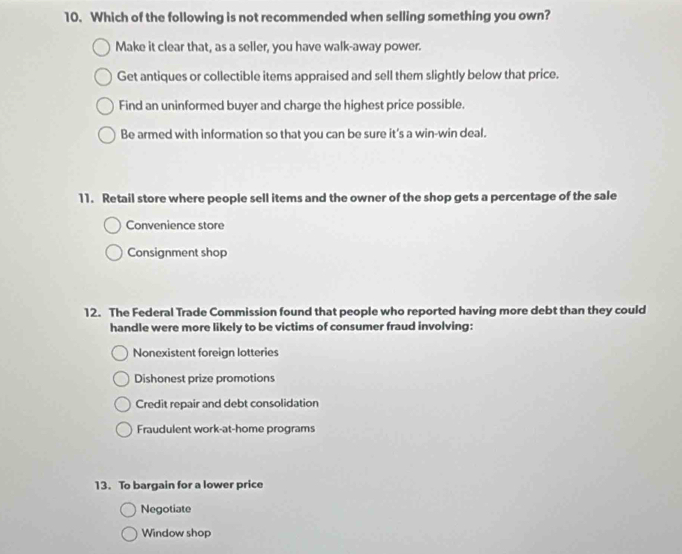 Which of the following is not recommended when selling something you own?
Make it clear that, as a seller, you have walk-away power.
Get antiques or collectible items appraised and sell them slightly below that price.
Find an uninformed buyer and charge the highest price possible.
Be armed with information so that you can be sure it’s a win-win deal.
11. Retail store where people sell items and the owner of the shop gets a percentage of the sale
Convenience store
Consignment shop
12. The Federal Trade Commission found that people who reported having more debt than they could
handle were more likely to be victims of consumer fraud involving:
Nonexistent foreign lotteries
Dishonest prize promotions
Credit repair and debt consolidation
Fraudulent work-at-home programs
13. To bargain for a lower price
Negotiate
Window shop