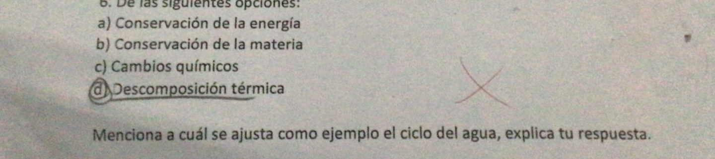 De las siguientes opciones:
a) Conservación de la energía
b) Conservación de la materia
c) Cambios químicos
d. Descomposición térmica
Menciona a cuál se ajusta como ejemplo el ciclo del agua, explica tu respuesta.