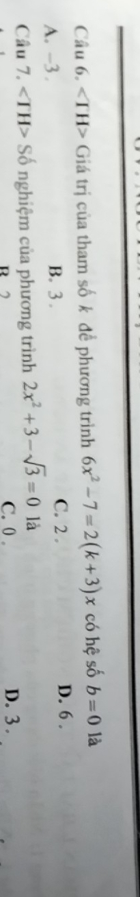 ∠ TH> Giá trị của tham số k để phương trình 6x^2-7=2(k+3)x có hệ số b=0 là
A. -3. B. 3. C. 2. D. 6.
Câu 7. ∠ TH> ố nghiệm của phương trình 2x^2+3-sqrt(3)=0 là
R
C. 0 。 D. 3.