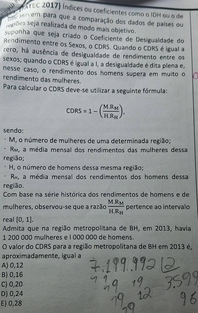 a w 
C VATEC 2017) Índices ou coeficientes como o IDH ou o de
Gm servem para que a comparação dos dados de países ou
regiões seja realizada de modo mais objetivo.
suponha que seja criado o Coeficiente de Desigualdade do
Rendimento entre os Sexos, o CDRS. Quando o CDRS é igual a
zero, há ausência de desigualdade de rendimento entre os
sexos; quando o CDRS é igual a I, a desigualdade é dita plena e,
nesse caso, o rendimento dos homens supera em muito o
rendimento das mulheres.
Para calcular o CDRS deve-se utilizar a seguinte fórmula:
CDRS=1-(frac M.R_MH.R_H), 
sendo:
M, o número de mulheres de uma determinada região;
Rm, a média mensal dos rendimentos das mulheres dessa
região;
H, o número de homens dessa mesma região;
R, a média mensal dos rendimentos dos homens dessa
região.
Com base na série histórica dos rendimentos de homens e de
mulheres, observou-se que a razão frac M.R_MH.R_H pertence ao intervalo
real [0,1]. 
Admita que na região metropolitana de BH, em 2013, havia
1 200 000 mulheres e l 000 000 de homens.
O valor do CDRS para a região metropolitana de BH em 2013 é,
aproximadamente, igual a
A) 0,12
B) 0,16
C) 0,20
D) 0,24
E) 0,28