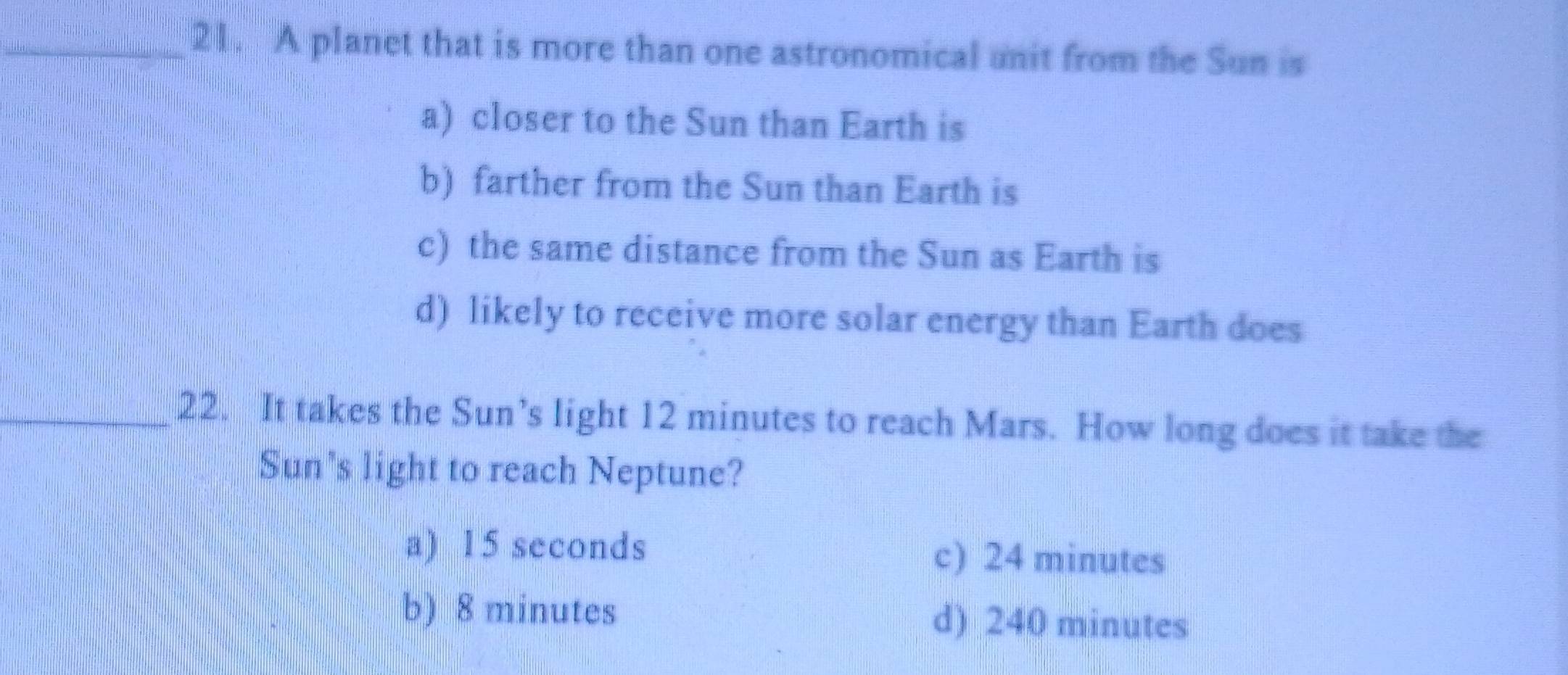 A planet that is more than one astronomical unit from the Sun is
a) closer to the Sun than Earth is
b) farther from the Sun than Earth is
c) the same distance from the Sun as Earth is
d) likely to receive more solar energy than Earth does
_22. It takes the Sun’s light 12 minutes to reach Mars. How long does it take the
Sun's light to reach Neptune?
a) 15 seconds c) 24 minutes
b) 8 minutes d) 240 minutes