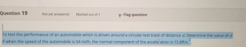 Not yet answered Marked out of 1 Flag question 
To test the performance of an automobile which is driven around a circular test track of distance d. Determine the value of d
if when the speed of the automobile is 54 mi/h, the normal component of the accelel ation is 15.8ft/s “.