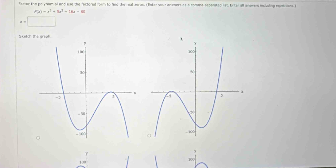 Factor the polynomial and use the factored form to find the real zeros. (Enter your answers as a comma-separated list. Enter all answers including repetitions.)
P(x)=x^3+5x^2-16x-80
x=□
Sketch the graph.
y
y
100 100