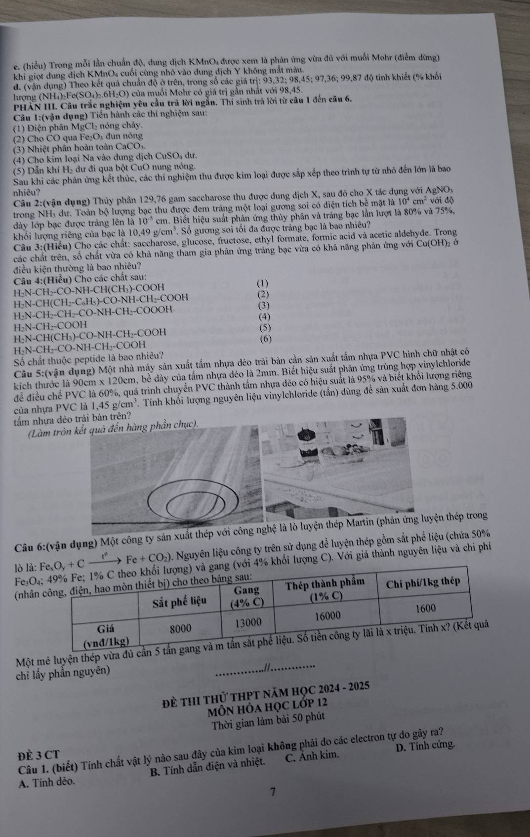 (hiểu) Trong mỗi lần chuẩn độ, dung dịch KMnO4 được xem là phản ứng vừa đủ với muối Mohr (điễm dừng)
khi giọt dung dịch KMnO₄ cuối cùng nhỏ vào dung dịch Y không mắt màu.
d. (vận dụng) Theo kết quả chuẩn độ ở trên, trong số các giá trị: 93,32; 98,45; 97,36; 99,87 độ tinh khiết (% khối
lượng (NH₄)₂Fe(SO₄)₂.6H₂O) của muối Mohr có giá trị gần nhất với 98,45.
PHẢN III. Câu trắc nghiệm yêu cầu trã lời ngắn. Thí sinh trả lời từ câu 1 đến câu 6.
Câu 1:(vận dụng) Tiến hành các thí nghiệm sau:
(1) Điện phân MgCl₂ nóng chảy.
(2) Cho ČO qua Fe₂O₃ đun nóng
(3) Nhiệt phân hoàn toàn CaCO
(4) Cho kim loại Na vào dung dịch CuSO₄ dư.
(5) Dẫn khí H₂ dư đi qua bột CuO nung nóng.
Sau khi các phản ứng kết thúc, các thí nghiệm thu được kim loại được sắp xếp theo trình tự từ nhỏ đến lớn là bao
nhiêu?
Câu 2:(vận dụng) Thủy phân 129,76 gam saccharose thu được dung dịch X, sau đó cho X tác dụng với AgNO, với độ
trong NH: dư. Toàn bộ lượng bạc thu được đem tráng một loại gương soi có diện tích bề mặt là 10^4cm^2
dày lớp bạc được tráng lên là 10^(-5) cm. Biết hiệu suất phản ứng thủy phân và tráng bạc lần lượt là 80% và 75%,
khối lượng riêng của bạc là 10.49g/cm^3 Số gương soi tối đa được tráng bạc là bao nhiêu?
Câu 3:(Hiểu) Cho các chất: saccharose, glucose, fructose, ethyl formate, formic acid và acetic aldehyde. Trong
các chất trên, số chất vừa có khả năng tham gia phản ứng tráng bạc vừa có khả năng phản ứng với Cu(OH)₂ ở
điều kiện thường là bao nhiêu?
Câu 4:(Hiểu) Cho các chất sau: (1)
H₂N-CH₂-CO-NH-CH(CH₃)-COOH
H₂N-CH(CH₂-C₆H₅)-CO-NH-CH₂-COOH
(2)
H₂N-CH₂-CH₂-CO-NH-CH₂-COOOH (3)
(4)
H₂N-CH₂-COOH
H₂N-CH(CH₃)-CO-NH-CH₂-COOH (5) (6)
H₂N-CH₂-CO-NH-CH₂-COOH
Số chất thuộc peptide là bao nhiêu?
Câu 5:(vận dụng) Một nhà máy sản xuất tẩm nhựa dẻo trải bàn cần sản xuất tẩm nhựa PVC hình chữ nhật có
kích thước là 90cm x 120cm, bề dày của tấm nhựa dẻo là 2mm. Biết hiệu suất phản ứng trùng hợp vinylchloride
để điều chế PVC là 60%, quá trình chuyển PVC thành tẩm nhựa dēo có hiệu suất là 95% và biết khối lượng riêng
của nhựa PVC là 1. ,45g/cm^3 Tính khối lượng nguyên liệu vinylchloride (tấn) dùng đề sản xuất đơn hàng 5.000
tấm nhựa dẻ?
(Làm trò
Câu 6:(vận dụng) Một công ty sản xuất thép với công nghệ thép trong
lò là: Fe_xO_y+Cxrightarrow t^0Fe+CO_2) A Nguyên liệu công ty trên sử dụng để luyện thép gồm sắt phế liệu (chứa 50%
Fe O_4 hối lượng C). Với giá thành nguyên liệu và chi phí
(nhân
Một mê luyện thép vừa đủ 
chỉ lấy phần nguyên)
_.I
ĐÈ THI tHủ tHPT NăM HọC 2024 - 2025
MÔN HÓa HọC lớp 12
Thời gian làm bài 50 phút
D. Tính cứng.
Câu 1. (biết) Tính chất vật lý nào sau đây của kim loại không phải do các electron tự do gây ra?
ĐÈ 3 CT
A. Tính dẻo. B. Tính dẫn điện và nhiệt. C. Ánh kim.
7
