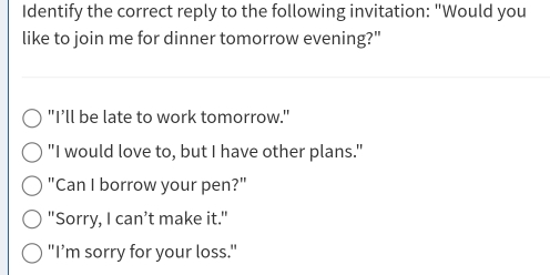 Identify the correct reply to the following invitation: "Would you
like to join me for dinner tomorrow evening?"
"I’ll be late to work tomorrow."
"I would love to, but I have other plans."
"Can I borrow your pen?"
"Sorry, I can’t make it."
"I’m sorry for your loss."