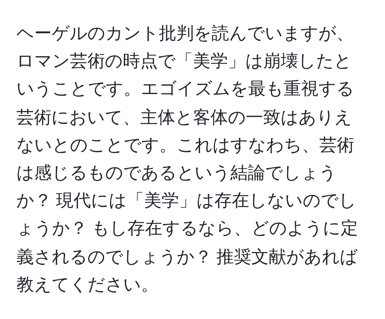 ヘーゲルのカント批判を読んでいますが、ロマン芸術の時点で「美学」は崩壊したということです。エゴイズムを最も重視する芸術において、主体と客体の一致はありえないとのことです。これはすなわち、芸術は感じるものであるという結論でしょうか？ 現代には「美学」は存在しないのでしょうか？ もし存在するなら、どのように定義されるのでしょうか？ 推奨文献があれば教えてください。