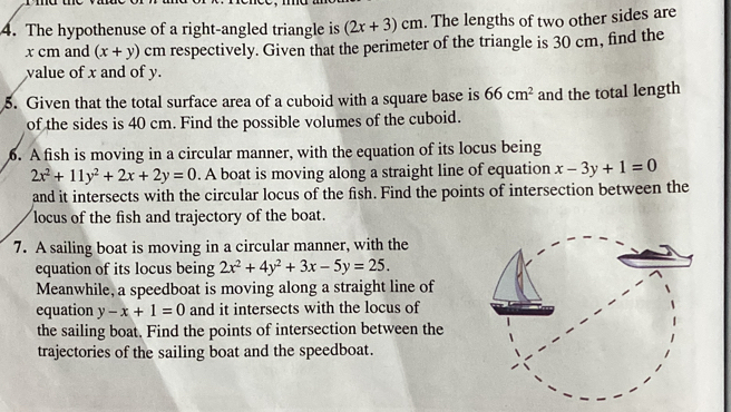 The hypothenuse of a right-angled triangle is (2x+3)cm. The lengths of two other sides are
x cm and (x+y) cm respectively. Given that the perimeter of the triangle is 30 cm, find the 
value of x and of y. 
5. Given that the total surface area of a cuboid with a square base is 66cm^2 and the total length 
of the sides is 40 cm. Find the possible volumes of the cuboid. 
6. A fish is moving in a circular manner, with the equation of its locus being
2x^2+11y^2+2x+2y=0. A boat is moving along a straight line of equation x-3y+1=0
and it intersects with the circular locus of the fish. Find the points of intersection between the 
locus of the fish and trajectory of the boat. 
7. A sailing boat is moving in a circular manner, with the 
equation of its locus being 2x^2+4y^2+3x-5y=25. 
Meanwhile, a speedboat is moving along a straight line of 
equation y-x+1=0 and it intersects with the locus of 
the sailing boat. Find the points of intersection between the 
trajectories of the sailing boat and the speedboat.