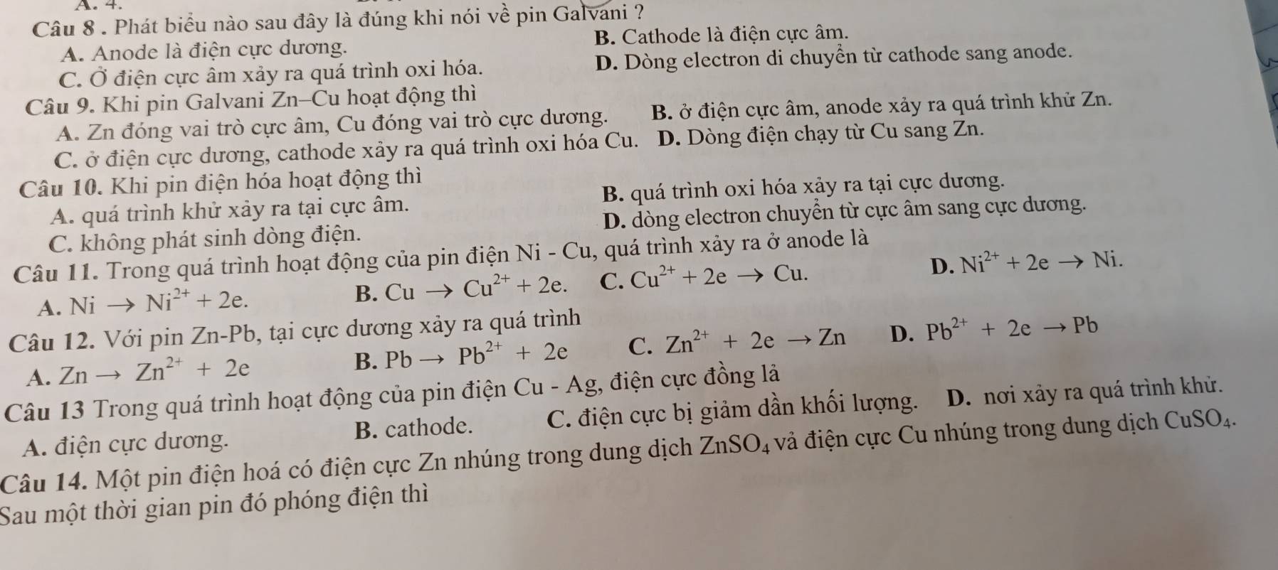 Phát biểu nào sau đây là đúng khi nói về pin Galvani ?
A. Anode là điện cực dương. B. Cathode là điện cực âm.
C. Ở điện cực âm xảy ra quá trình oxi hóa. D. Dòng electron di chuyển từ cathode sang anode.
Câu 9. Khi pin Galvani Zn-Cu hoạt động thì
A. Zn đóng vai trò cực âm, Cu đóng vai trò cực dương. B. ở điện cực âm, anode xảy ra quá trình khử Zn.
C. ở điện cực dương, cathode xảy ra quá trình oxi hóa Cu. D. Dòng điện chạy từ Cu sang Zn.
Câu 10. Khi pin điện hóa hoạt động thì
A. quá trình khử xảy ra tại cực âm. B. quá trình oxi hóa xảy ra tại cực dương.
C. không phát sinh dòng điện. D. dòng electron chuyển từ cực âm sang cực dương.
Câu 11. Trong quá trình hoạt động của pin điện Ni - Cu, quá trình xảy ra ở anode là
A. Nito Ni^(2+)+2e.
B. Cuto Cu^(2+)+2e. C. Cu^(2+)+2eto Cu.
D. Ni^(2+)+2eto Ni.
Câu 12. Với pin Zn -P Pb, tại cực dương xảy ra quá trình
A. Znto Zn^(2+)+2e
B. Pbto Pb^(2+)+2e C. Zn^(2+)+2eto Zn D. Pb^(2+)+2eto Pb
Câu 13 Trong quá trình hoạt động của pin điện Cu - Ag, điện cực đồng là
A. điện cực dương. B. cathode. C. điện cực bị giảm dần khối lượng. D. nơi xảy ra quá trình khử.
Câu 14. Một pin điện hoá có điện cực Zn nhúng trong dung dịch ZnSO_4 vả điện cực Cu nhúng trong dung dịch CuSO_4.
Sau một thời gian pin đó phóng điện thì