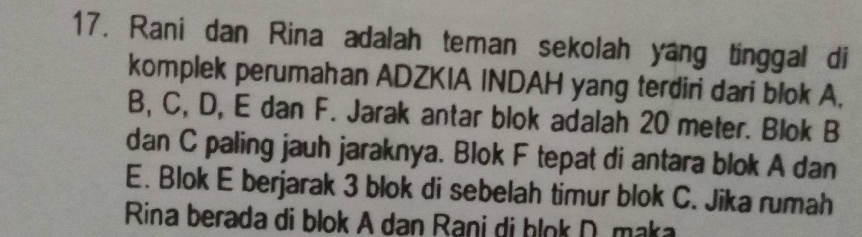 Rani dan Rina adalah teman sekolah yang tinggal di 
komplek perumahan ADZKIA INDAH yang terdiri dari blok A,
B, C, D, E dan F. Jarak antar blok adalah 20 meter. Blok B
dan C paling jauh jaraknya. Blok F tepat di antara blok A dan
E. Blok E berjarak 3 blok di sebelah timur blok C. Jika rumah 
Rina berada di blok A dan Rani di ḥlok D. maka