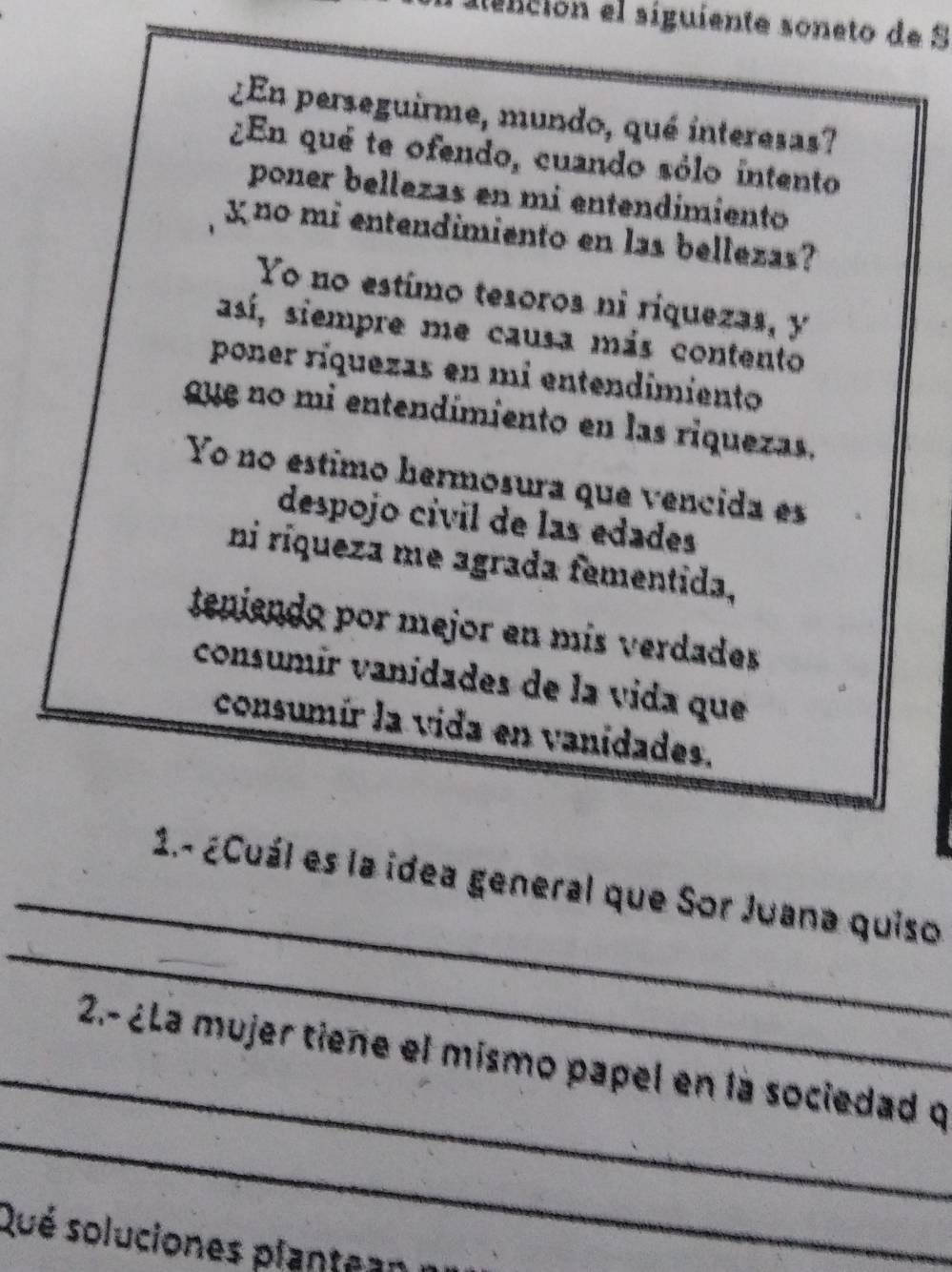 aención el siguiente soneto de S 
¿En perseguirme, mundo, qué interesas? 
¿En qué te ofendo, cuando sólo intento 
poner bellezas en mí entendímiento 
χno mi entendimiento en las bellezas? 
Yo no estímo tesoros ni riquezas, y 
así, siempre me causa más contento 
poner ríquezas en mi entendimiento 
gue no mi entendímiento en las riquezas. 
Yo no estimo hermosura que vencida es 
despojo cívil de las edades 
ni ríqueza me agrada fementida, 
tenendo por mejor en mís verdades 
consumír vanídades de la vida que 
consumír la vida en vanidades. 
_ 
_ 
1.- ¿Cuál es la idea general que Sor Juana quiso 
_ 
_ 
2.- ¿La mujer tiene el mismo papel en la sociedad q 
Qué soluciones plant a