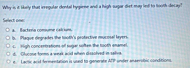 Why is it likely that irregular dental hygiene and a high sugar diet may led to tooth decay?
Select one:
a. Bacteria consume calcium.
b. Plaque degrades the tooth's protective mucosal layers.
c. High concentrations of sugar soften the tooth enamel.
d. Glucose forms a weak acid when dissolved in saliva.
e. Lactic acid fermentation is used to generate ATP under anaerobic conditions.