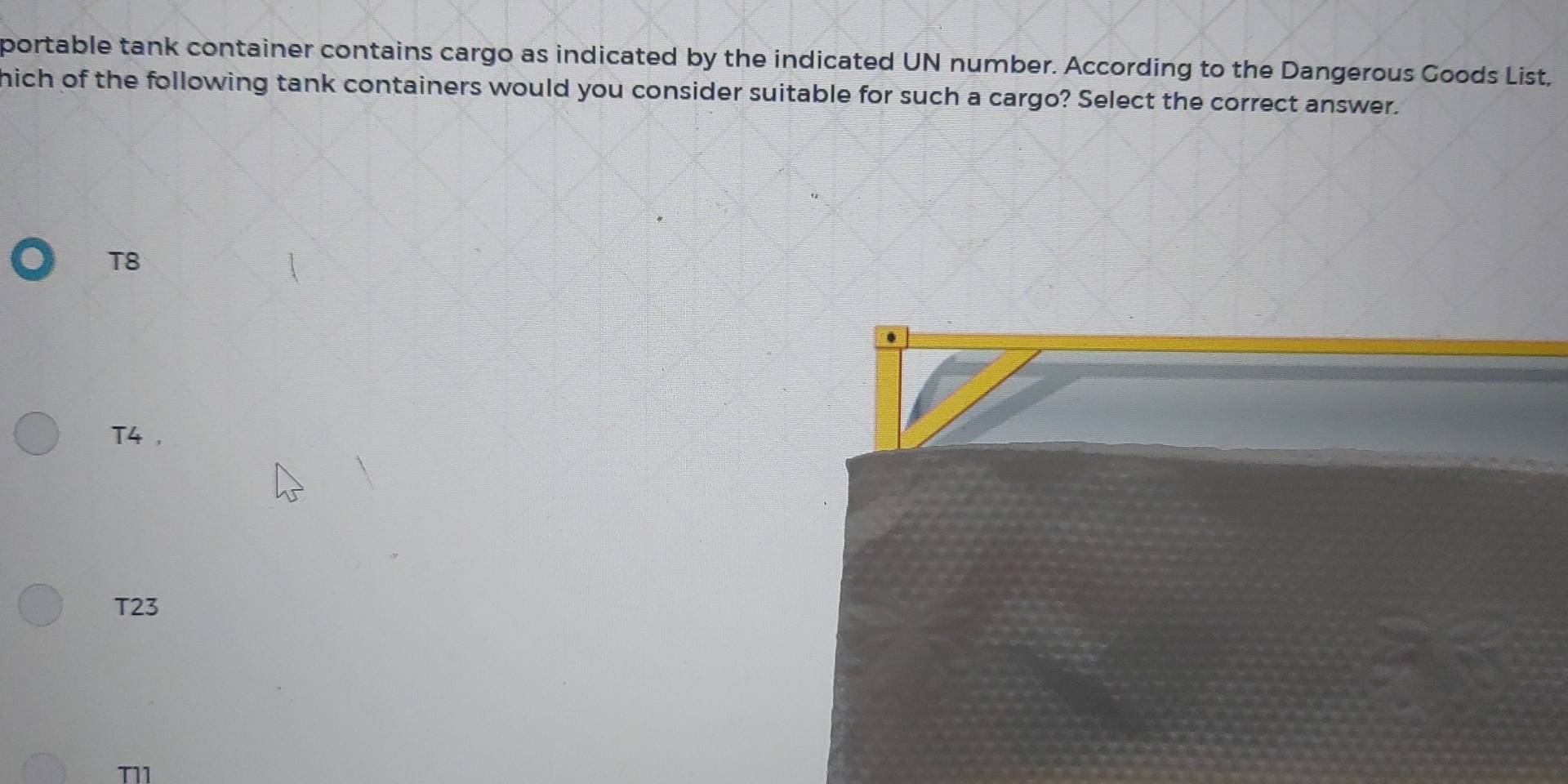 portable tank container contains cargo as indicated by the indicated UN number. According to the Dangerous Goods List,
nich of the following tank containers would you consider suitable for such a cargo? Select the correct answer.
T8
.
T4 ,
T23
T11