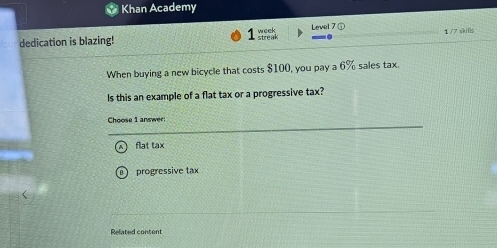 Khan Academy
1 
dedication is blazing! week Level 7 ① 1 /7 skilly
When buying a new bicycle that costs $100, you pay a 6% sales tax.
Is this an example of a flat tax or a progressive tax?
Choose 1 answer:
flat tax
progressive tax
Related content