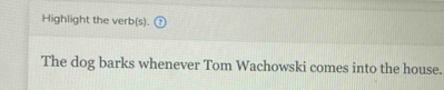 Highlight the verb(s). 
The dog barks whenever Tom Wachowski comes into the house.