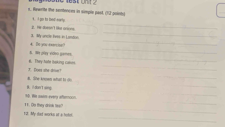 hostic lest Unt 
1. Rewrite the sentences in simple past. (12 points) 
_ 
1. I go to bed early. 
_ 
2. He doesn't like onions. 
3. My uncle lives in London. 
_ 
4. Do you exercise? 
_ 
_ 
5. We play video games. 
6. They hate baking cakes. 
_ 
7. Does she drive? 
_ 
_ 
8. She knows what to do. 
_ 
_ 
_ 
9. I don't sing. 
_ 
_ 
_ 
10. We swim every afternoon. 
_ 
11. Do they drink tea? 
_ 
12. My dad works at a hotel.