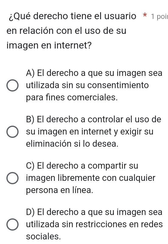 ¿Qué derecho tiene el usuario * 1 poir
en relación con el uso de su
imagen en internet?
A) El derecho a que su imagen sea
utilizada sin su consentimiento
para fines comerciales.
B) El derecho a controlar el uso de
su imagen en internet y exigir su
eliminación si lo desea.
C) El derecho a compartir su
imagen libremente con cualquier
persona en línea.
D) El derecho a que su imagen sea
utilizada sin restricciones en redes
sociales.