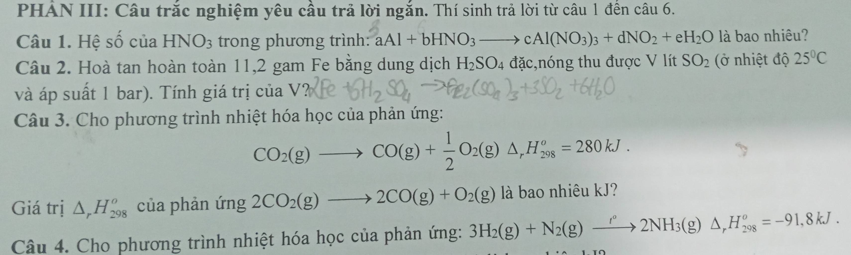 PHẢN III: Câu trắc nghiệm yêu cầu trả lời ngắn. Thí sinh trả lời từ câu 1 đến câu 6. 
Câu 1. Hệ số của HNO_3 trong phương trình: aAl+bHNO_3to cAl(NO_3)_3+dNO_2+eH_2O là bao nhiêu? 
Câu 2. Hoà tan hoàn toàn 11, 2 gam Fe bằng dung dịch H_2SO_4 đặc,nóng thu được V lít SO_2 (ở nhiệt độ 25°C
và áp suất 1 bar). Tính giá trị của V? 
Câu 3. Cho phương trình nhiệt hóa học của phản ứng:
CO_2(g)to CO(g)+ 1/2 O_2(g)△ _rH_(298)^o=280kJ. 
Giá trị △ _rH_(298)^o của phản ứng 2CO_2(g)to 2CO(g)+O_2(g) là bao nhiêu kJ? 
Câu 4. Cho phương trình nhiệt hóa học của phản ứng: 3H_2(g)+N_2(g)xrightarrow '^circ 2NH_3(g)△ _rH_(298)^o=-91,8kJ.