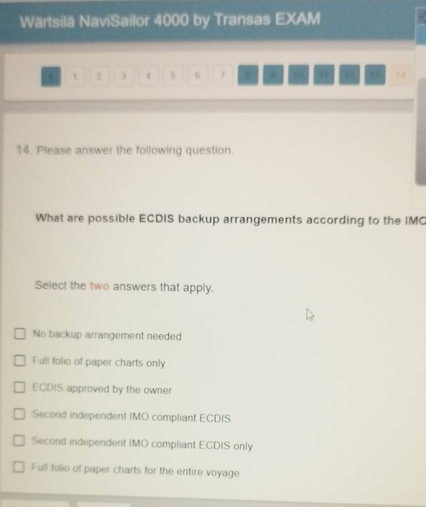 Wärtsilä NaviSailor 4000 by Transas EXAM
1 2 3 4 5 6 7 8 10 H 12 13 14
14. Please answer the following question.
What are possible ECDIS backup arrangements according to the IMC
Select the two answers that apply.
No backup arrangement needed
Full folio of paper charts only
ECDIS approved by the owner
Second independent IMO compliant ECDIS
Second independent IMO compliant ECDIS only
Full folio of paper charts for the entire voyage