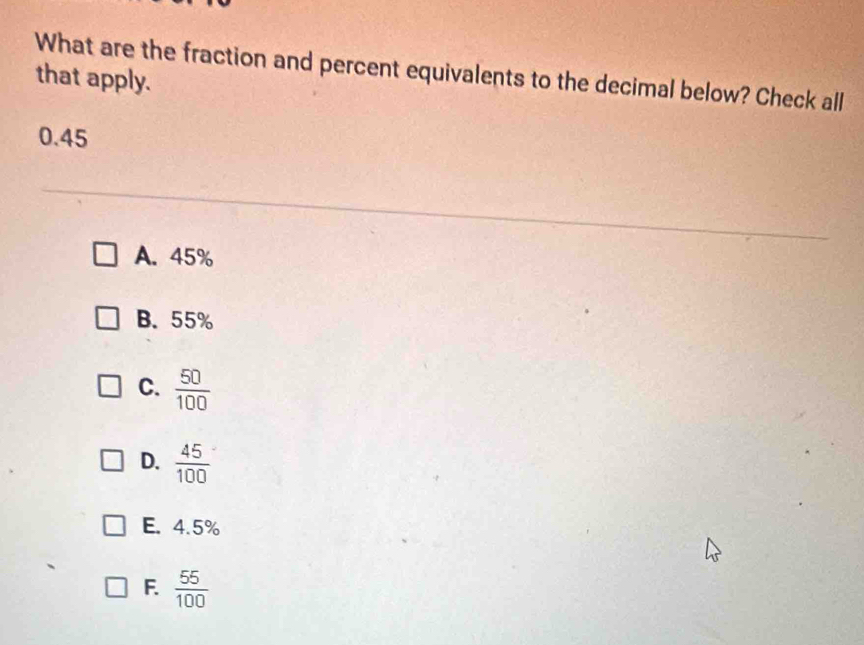 What are the fraction and percent equivalents to the decimal below? Check all
that apply.
0.45
A. 45%
B. 55%
C.  50/100 
D.  45/100 
E. 4.5%
F.  55/100 